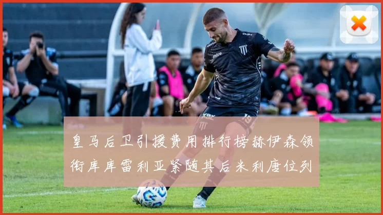 皇马后卫引援费用排行榜赫伊森领衔库库雷利亚紧随其后米利唐位列第三