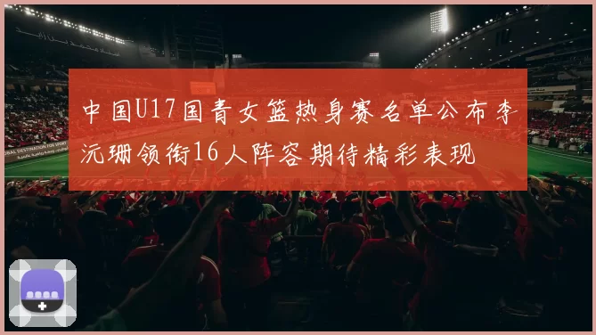 中国U17国青女篮热身赛名单公布李沅珊领衔16人阵容期待精彩表现
