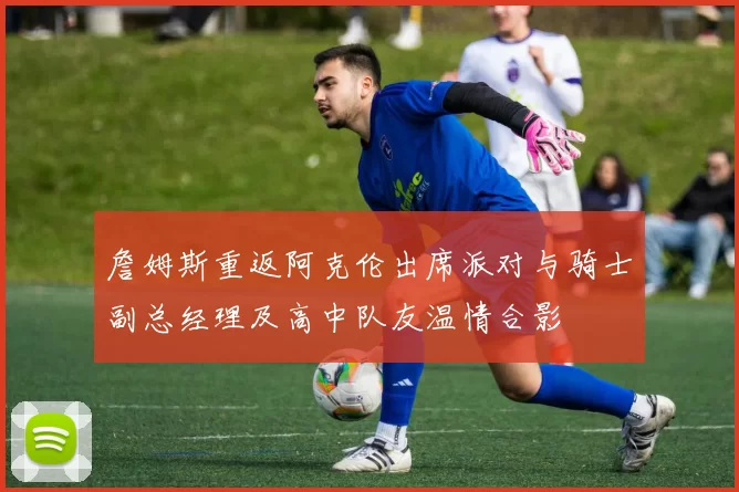 詹姆斯重返阿克伦出席派对与骑士副总经理及高中队友温情合影