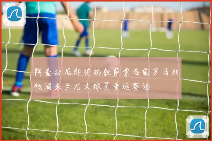阿奎拉尼即将执教萨索洛前罗马利物浦米兰尤文球员重返赛场